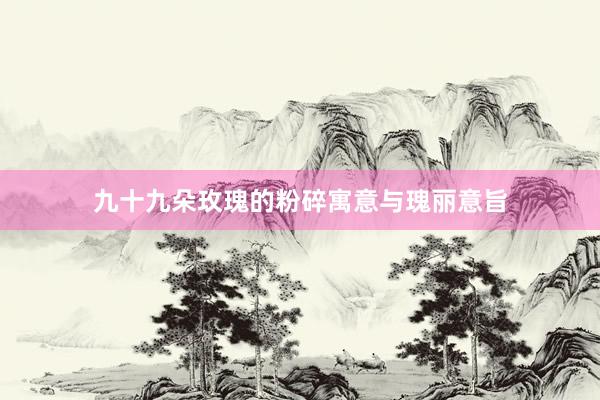 九十九朵玫瑰的粉碎寓意与瑰丽意旨